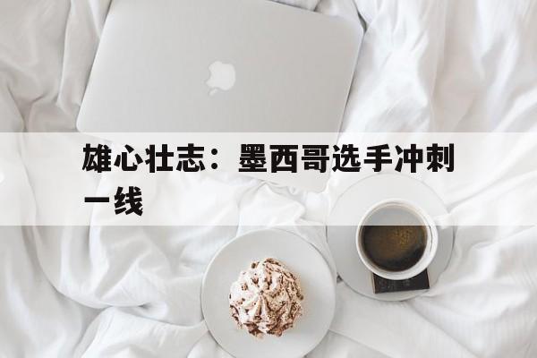 世俱杯-雄心壮志：墨西哥选手冲刺一线的简单介绍